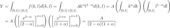\[\begin{split} Y &= \int_{[0,1]\times[0,1]}f(k,l)d(k,l) = \int_{[0,1]\times[0,1]}Ak^\alpha l^{1-\alpha}d(k,l) = A \left (\int_{[0,1]} k^\alpha dk\right )\left( \int_{[0,1]}l^{1-\alpha} dl\right ) \\&= A \left (\left [\frac{x^{2-\alpha}}{(2-\alpha)}\right ]_{x=0}^{x=1}\right )\left (\left [\frac{x^{1+\alpha}}{(1+\alpha)}\right ]_{x=0}^{x=1}\right ) = \frac{A}{(2-\alpha)(1+\alpha)}. \end{split}\]